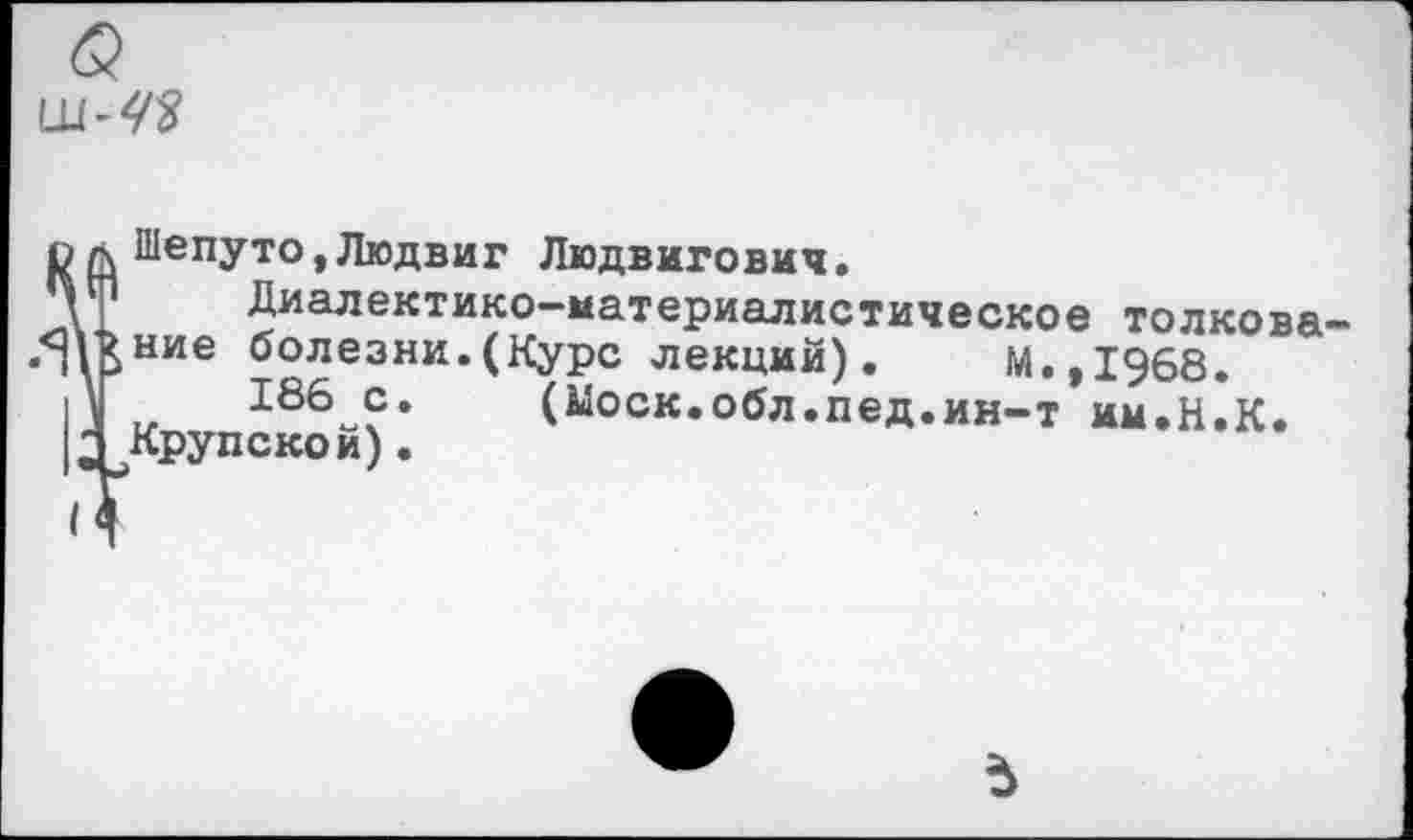 ﻿Шепуто,Людвиг Людвигович.
Диалектико-материалистическое толкова ние болезни.(Курс лекций). М.,1968. „	166 с* (Моск.обл.пед.ин-т им.Н.К.
Крупской).